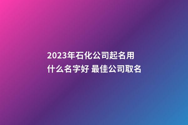 2023年石化公司起名用什么名字好 最佳公司取名